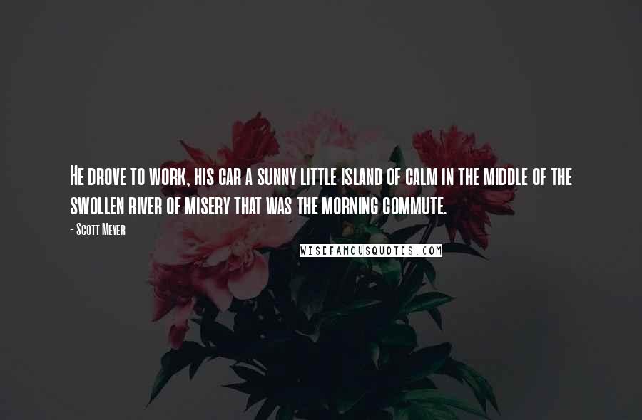 Scott Meyer Quotes: He drove to work, his car a sunny little island of calm in the middle of the swollen river of misery that was the morning commute.