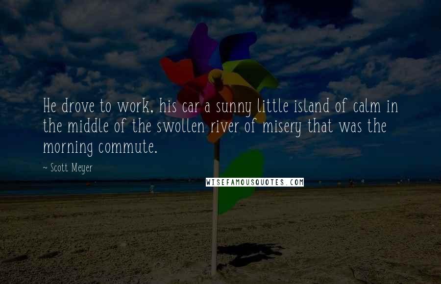 Scott Meyer Quotes: He drove to work, his car a sunny little island of calm in the middle of the swollen river of misery that was the morning commute.