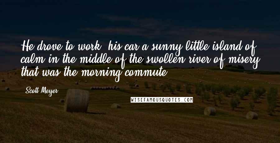 Scott Meyer Quotes: He drove to work, his car a sunny little island of calm in the middle of the swollen river of misery that was the morning commute.