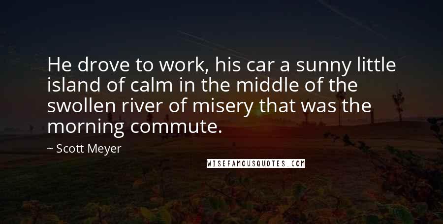 Scott Meyer Quotes: He drove to work, his car a sunny little island of calm in the middle of the swollen river of misery that was the morning commute.