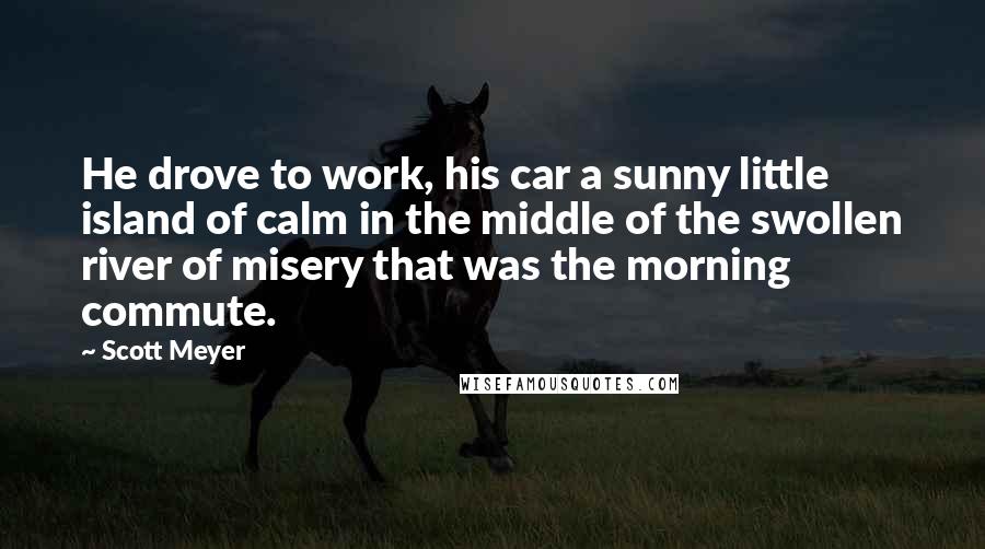 Scott Meyer Quotes: He drove to work, his car a sunny little island of calm in the middle of the swollen river of misery that was the morning commute.