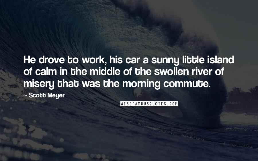 Scott Meyer Quotes: He drove to work, his car a sunny little island of calm in the middle of the swollen river of misery that was the morning commute.