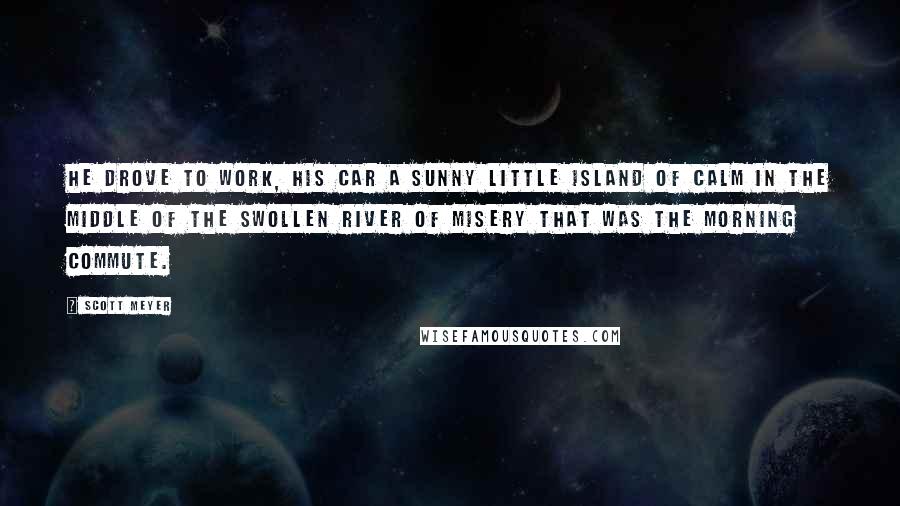 Scott Meyer Quotes: He drove to work, his car a sunny little island of calm in the middle of the swollen river of misery that was the morning commute.