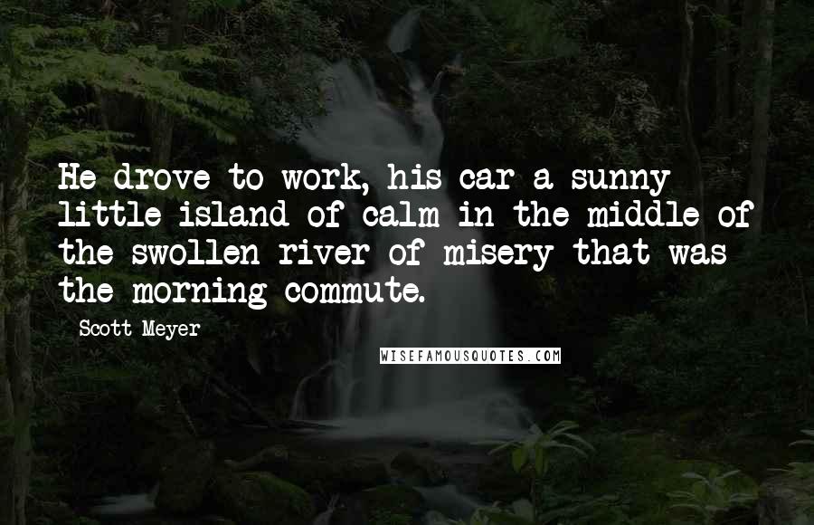 Scott Meyer Quotes: He drove to work, his car a sunny little island of calm in the middle of the swollen river of misery that was the morning commute.