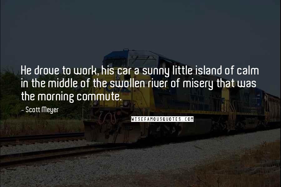 Scott Meyer Quotes: He drove to work, his car a sunny little island of calm in the middle of the swollen river of misery that was the morning commute.