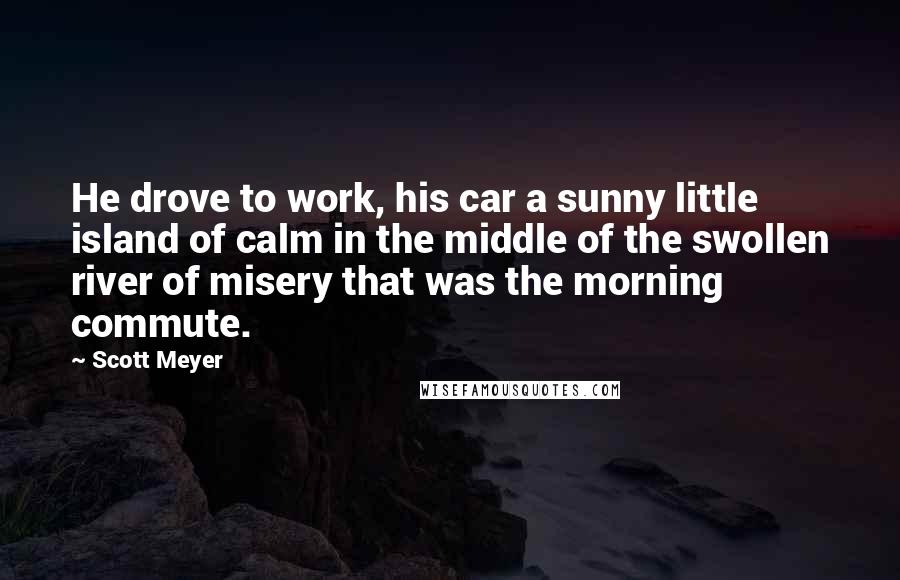 Scott Meyer Quotes: He drove to work, his car a sunny little island of calm in the middle of the swollen river of misery that was the morning commute.