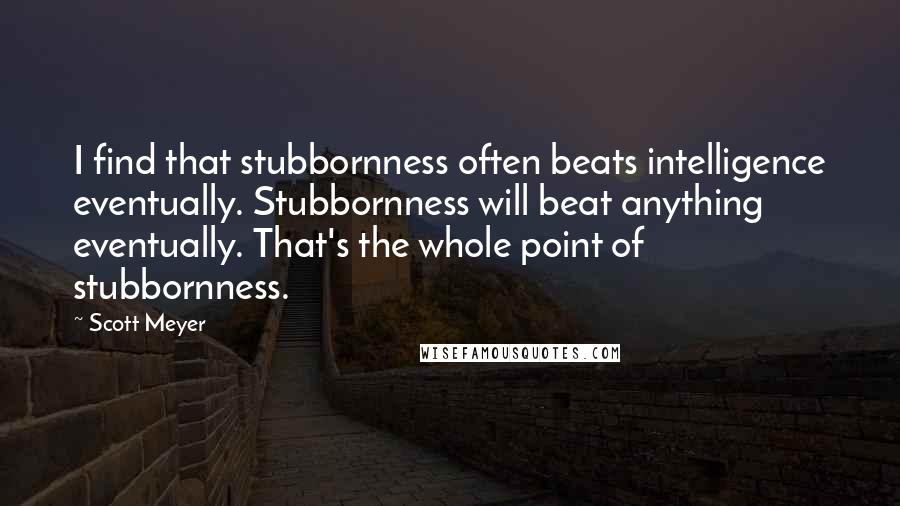 Scott Meyer Quotes: I find that stubbornness often beats intelligence eventually. Stubbornness will beat anything eventually. That's the whole point of stubbornness.