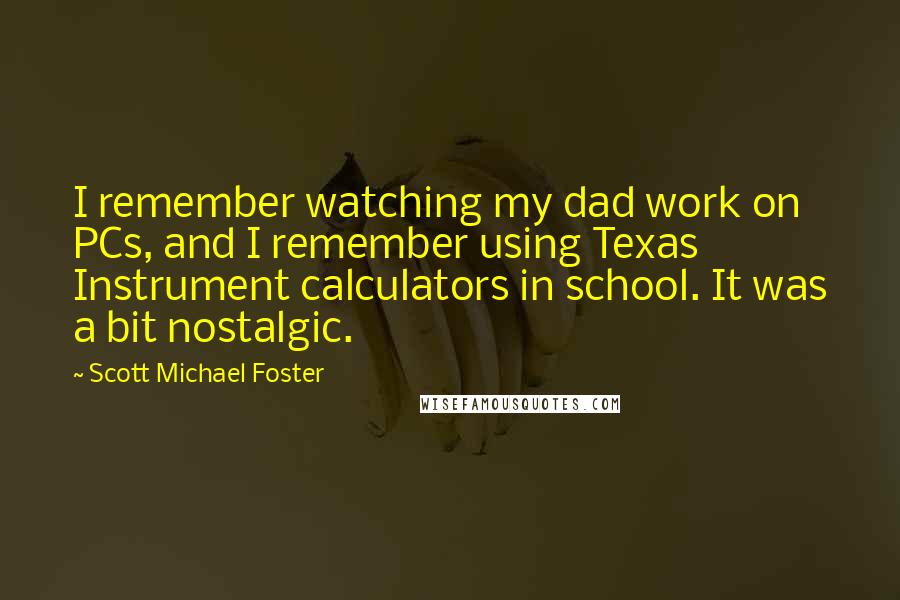 Scott Michael Foster Quotes: I remember watching my dad work on PCs, and I remember using Texas Instrument calculators in school. It was a bit nostalgic.