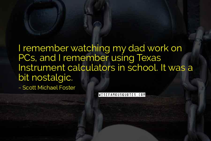 Scott Michael Foster Quotes: I remember watching my dad work on PCs, and I remember using Texas Instrument calculators in school. It was a bit nostalgic.