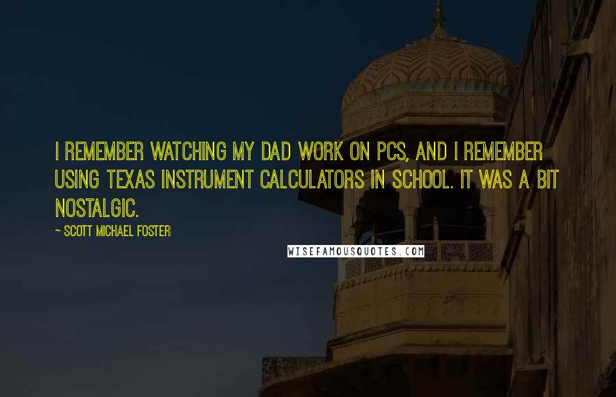 Scott Michael Foster Quotes: I remember watching my dad work on PCs, and I remember using Texas Instrument calculators in school. It was a bit nostalgic.