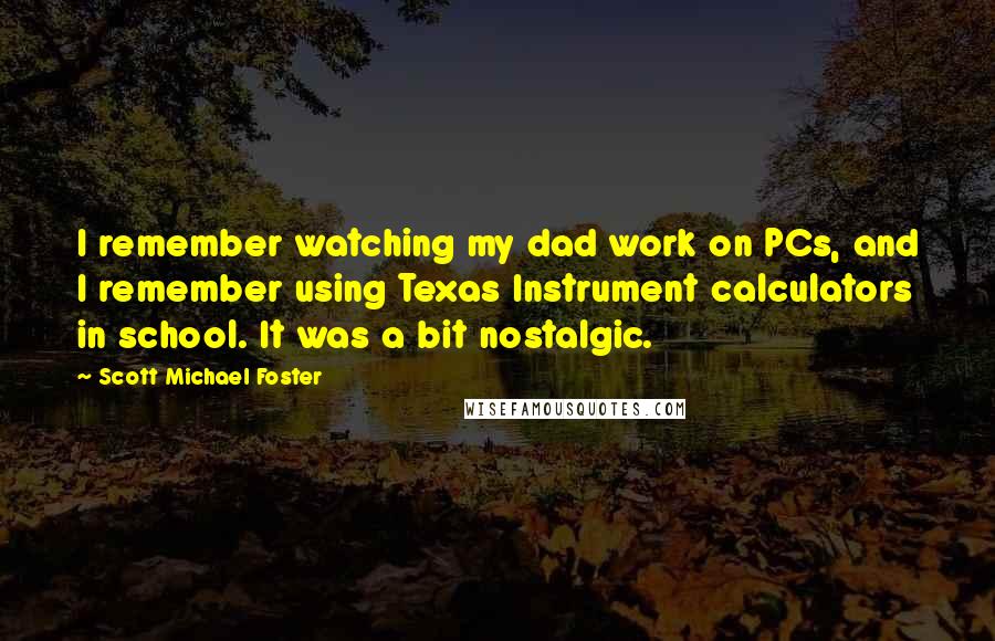Scott Michael Foster Quotes: I remember watching my dad work on PCs, and I remember using Texas Instrument calculators in school. It was a bit nostalgic.