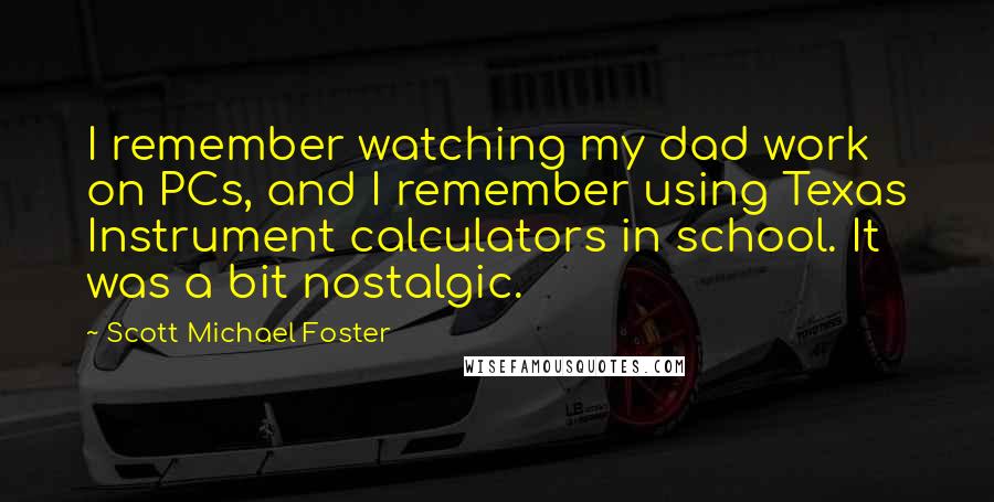 Scott Michael Foster Quotes: I remember watching my dad work on PCs, and I remember using Texas Instrument calculators in school. It was a bit nostalgic.