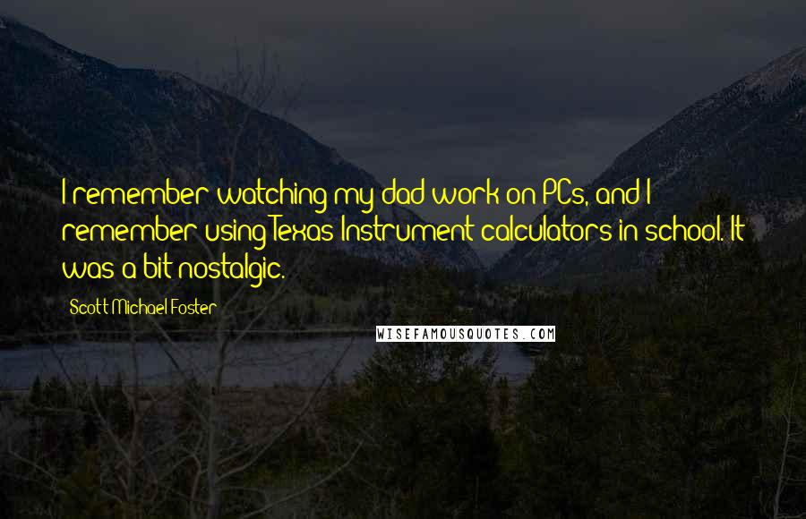 Scott Michael Foster Quotes: I remember watching my dad work on PCs, and I remember using Texas Instrument calculators in school. It was a bit nostalgic.