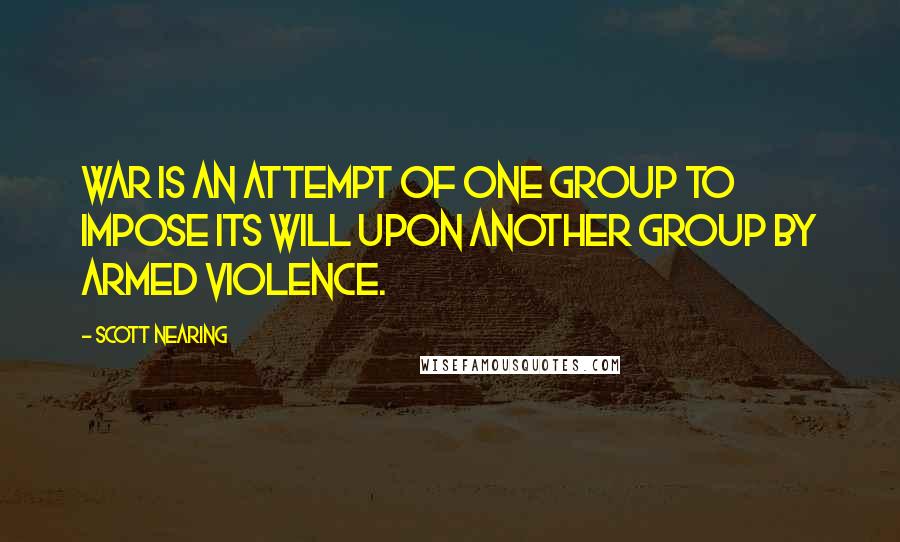 Scott Nearing Quotes: War is an attempt of one group to impose its will upon another group by armed violence.