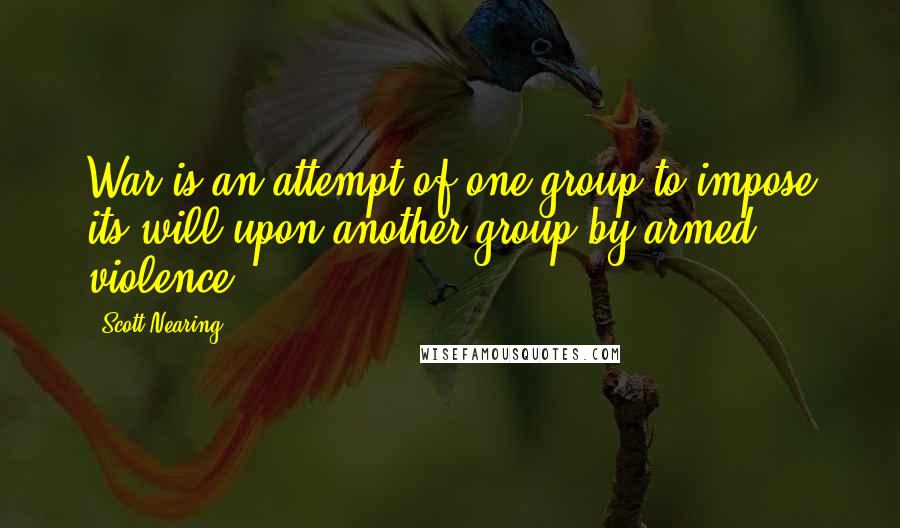 Scott Nearing Quotes: War is an attempt of one group to impose its will upon another group by armed violence.