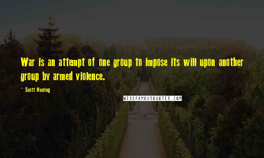 Scott Nearing Quotes: War is an attempt of one group to impose its will upon another group by armed violence.