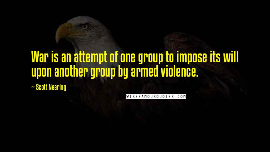 Scott Nearing Quotes: War is an attempt of one group to impose its will upon another group by armed violence.