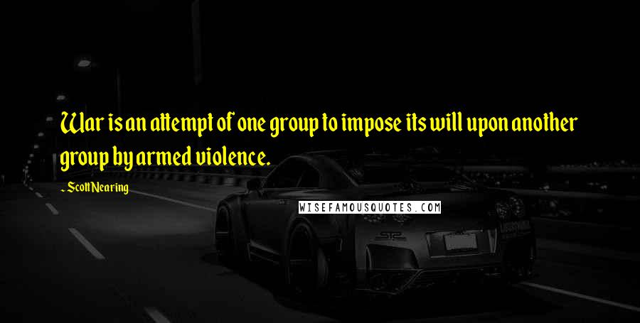 Scott Nearing Quotes: War is an attempt of one group to impose its will upon another group by armed violence.