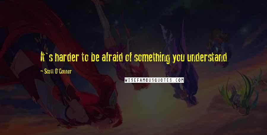 Scott O'Connor Quotes: It's harder to be afraid of something you understand