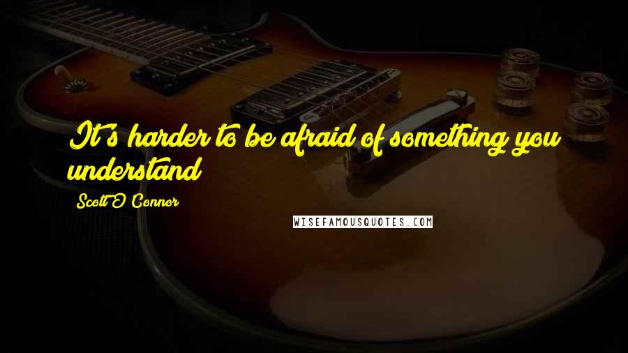 Scott O'Connor Quotes: It's harder to be afraid of something you understand