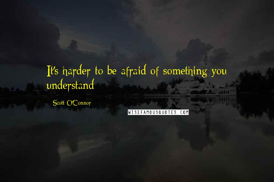 Scott O'Connor Quotes: It's harder to be afraid of something you understand