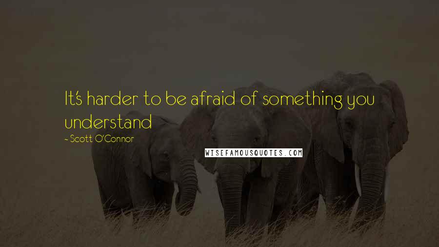 Scott O'Connor Quotes: It's harder to be afraid of something you understand