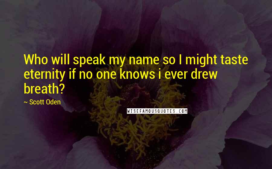 Scott Oden Quotes: Who will speak my name so I might taste eternity if no one knows i ever drew breath?