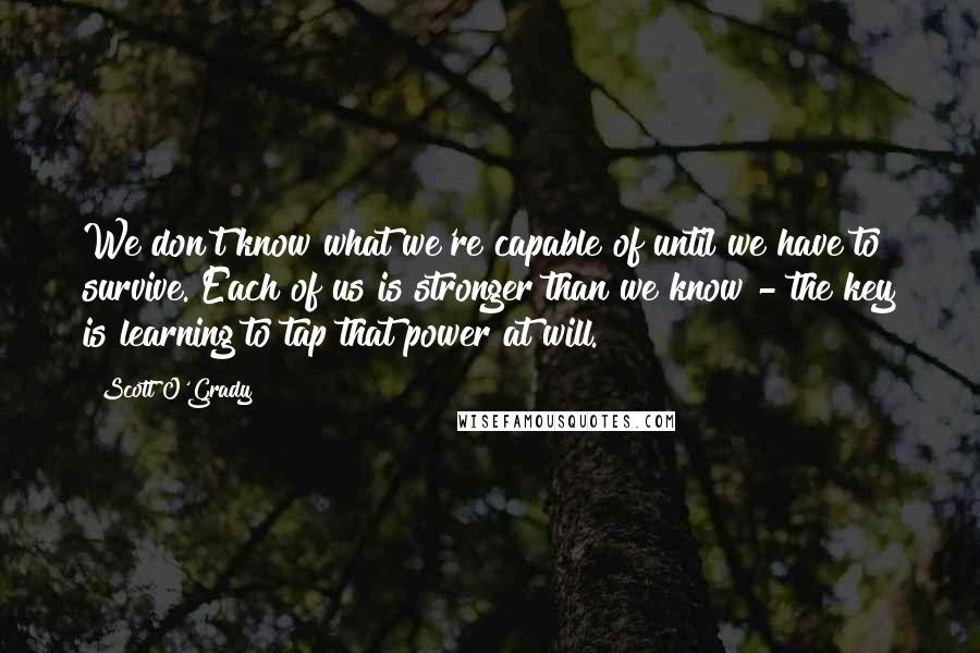 Scott O'Grady Quotes: We don't know what we're capable of until we have to survive. Each of us is stronger than we know - the key is learning to tap that power at will.