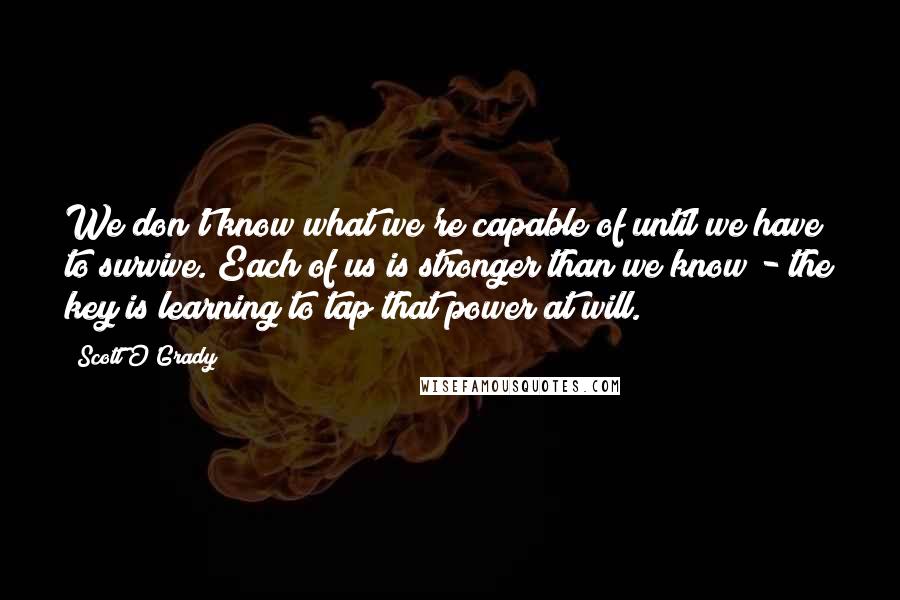 Scott O'Grady Quotes: We don't know what we're capable of until we have to survive. Each of us is stronger than we know - the key is learning to tap that power at will.