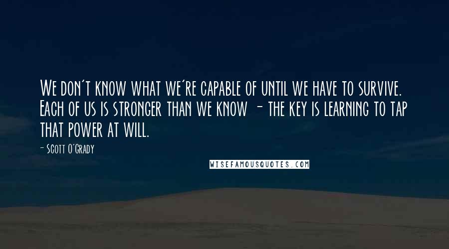 Scott O'Grady Quotes: We don't know what we're capable of until we have to survive. Each of us is stronger than we know - the key is learning to tap that power at will.