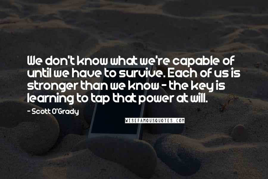 Scott O'Grady Quotes: We don't know what we're capable of until we have to survive. Each of us is stronger than we know - the key is learning to tap that power at will.