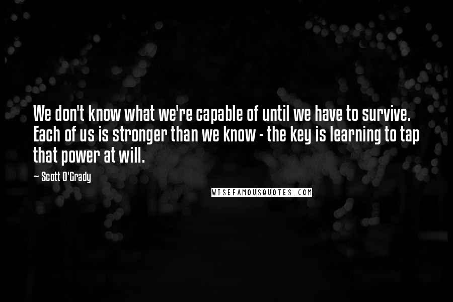 Scott O'Grady Quotes: We don't know what we're capable of until we have to survive. Each of us is stronger than we know - the key is learning to tap that power at will.