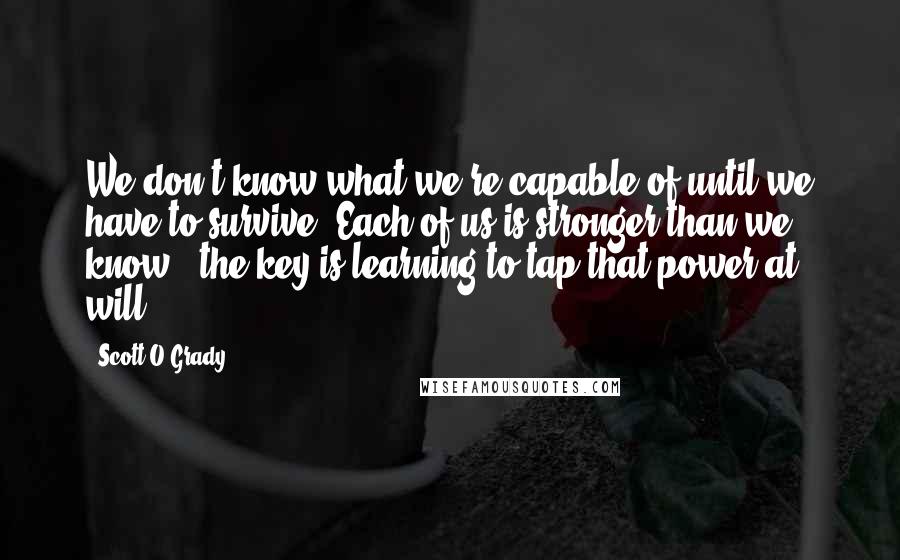 Scott O'Grady Quotes: We don't know what we're capable of until we have to survive. Each of us is stronger than we know - the key is learning to tap that power at will.