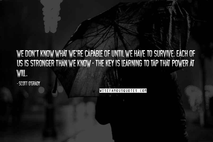 Scott O'Grady Quotes: We don't know what we're capable of until we have to survive. Each of us is stronger than we know - the key is learning to tap that power at will.