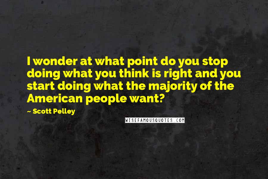 Scott Pelley Quotes: I wonder at what point do you stop doing what you think is right and you start doing what the majority of the American people want?