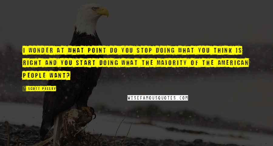 Scott Pelley Quotes: I wonder at what point do you stop doing what you think is right and you start doing what the majority of the American people want?