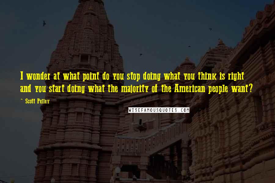 Scott Pelley Quotes: I wonder at what point do you stop doing what you think is right and you start doing what the majority of the American people want?