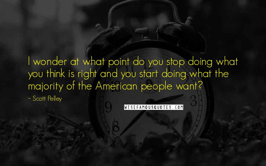 Scott Pelley Quotes: I wonder at what point do you stop doing what you think is right and you start doing what the majority of the American people want?