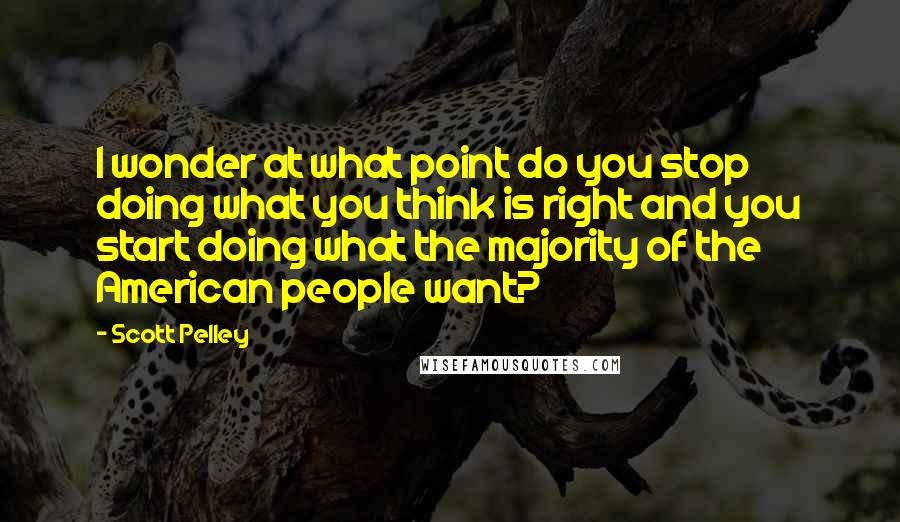 Scott Pelley Quotes: I wonder at what point do you stop doing what you think is right and you start doing what the majority of the American people want?