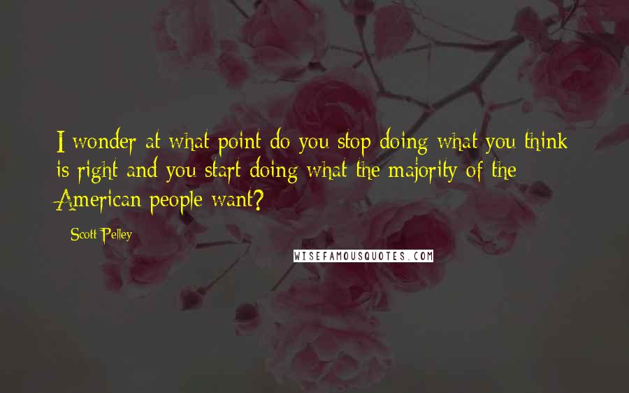 Scott Pelley Quotes: I wonder at what point do you stop doing what you think is right and you start doing what the majority of the American people want?