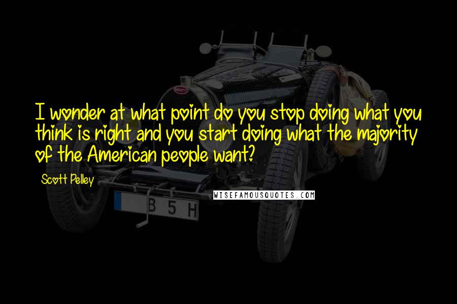 Scott Pelley Quotes: I wonder at what point do you stop doing what you think is right and you start doing what the majority of the American people want?