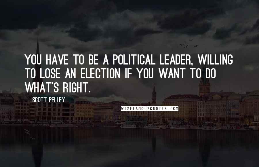 Scott Pelley Quotes: You have to be a political leader, willing to lose an election if you want to do what's right.