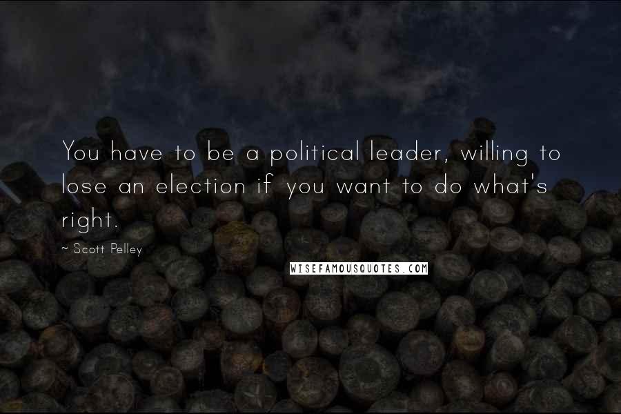 Scott Pelley Quotes: You have to be a political leader, willing to lose an election if you want to do what's right.