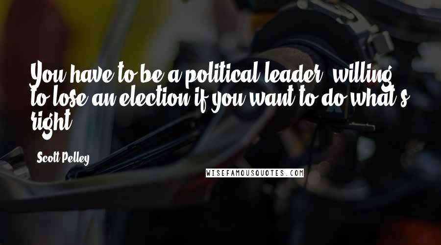 Scott Pelley Quotes: You have to be a political leader, willing to lose an election if you want to do what's right.