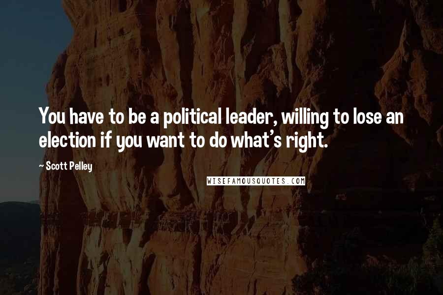 Scott Pelley Quotes: You have to be a political leader, willing to lose an election if you want to do what's right.