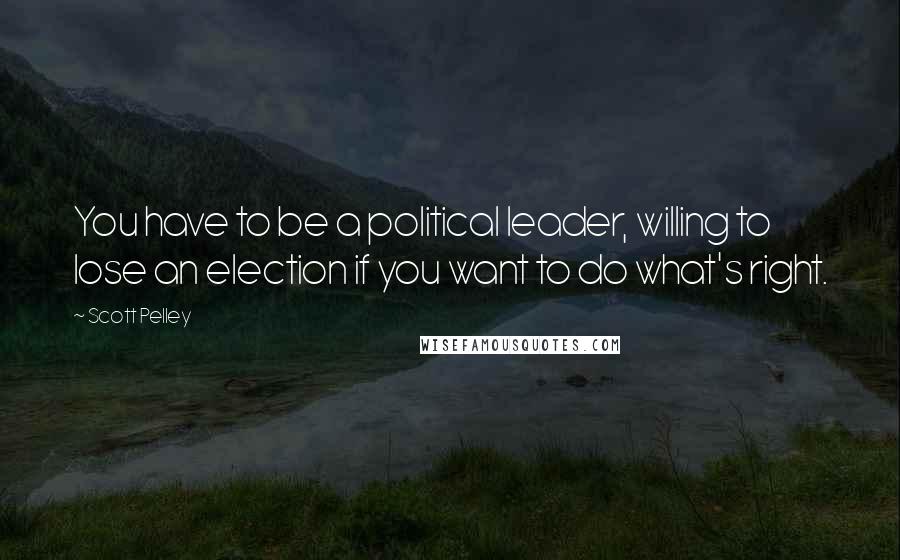 Scott Pelley Quotes: You have to be a political leader, willing to lose an election if you want to do what's right.