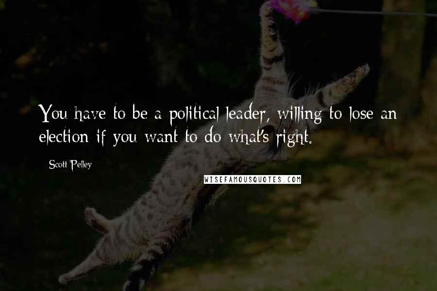 Scott Pelley Quotes: You have to be a political leader, willing to lose an election if you want to do what's right.