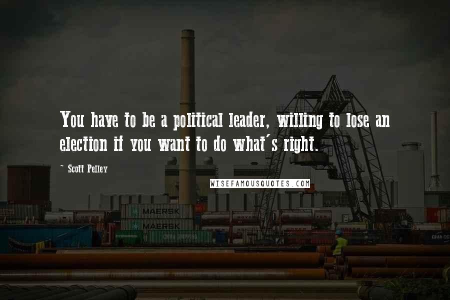 Scott Pelley Quotes: You have to be a political leader, willing to lose an election if you want to do what's right.