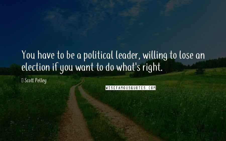 Scott Pelley Quotes: You have to be a political leader, willing to lose an election if you want to do what's right.