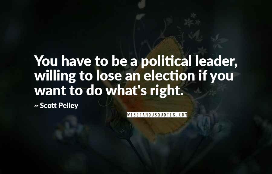 Scott Pelley Quotes: You have to be a political leader, willing to lose an election if you want to do what's right.